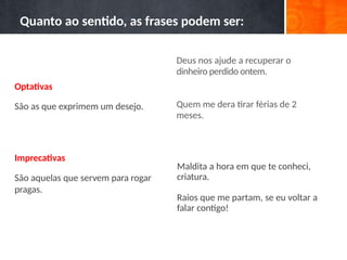 Deus nos ajude a recuperar o
dinheiro perdido ontem.
Quem me dera tirar férias de 2
meses.
Maldita a hora em que te conheci,
criatura.
Raios que me partam, se eu voltar a
falar contigo!
Quanto ao sentido, as frases podem ser:
Optativas
São as que exprimem um desejo.
Imprecativas
São aquelas que servem para rogar
pragas.
 