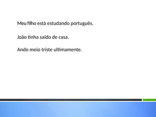 Meu filho está estudando português.
João tinha saído de casa.
Ando meio triste ultimamente.
 