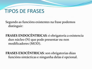 TIPOS DE FRASES
Segundo as funcións existentes na frase podemos
  distinguir:

FRASES ENDOCÉNTRICAS: é obrigatoria a existencia
 dun núcleo (N) que pode presentar ou non
 modificadores (MOD).

FRASES EXOCÉNTRICAS: son obrigatorias dúas
 funcións sintácticas e ningunha delas é opcional.
 