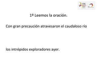1º Leemos la oración.
Con gran precaución atravesaron el caudaloso río
los intrépidos exploradores ayer.
 
