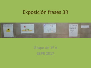 Exposición frases 3R
Grupo de 1º A
SEPR 2017
 