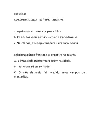 Exercícios
Reescreve as seguintes frases na passiva

a. A primavera trouxera os passarinhos.
b. Os adultos veem a infância como a idade do ouro
c. Na infância, a criança considera única cada manhã.

Seleciona a única frase que se encontra na passiva.
A. a irrealidade transformara-se em realidade.
B. Ser criança é ser sonhador
C. O mês de maio foi invadido pelos campos de
margaridas.

 
