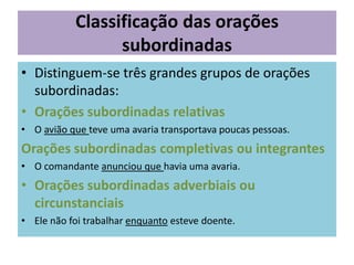 Classificação das orações
subordinadas
• Distinguem-se três grandes grupos de orações
subordinadas:
• Orações subordinadas relativas
• O avião que teve uma avaria transportava poucas pessoas.

Orações subordinadas completivas ou integrantes
• O comandante anunciou que havia uma avaria.

• Orações subordinadas adverbiais ou
circunstanciais
• Ele não foi trabalhar enquanto esteve doente.

 