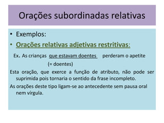 Orações subordinadas relativas
• Exemplos:
• Orações relativas adjetivas restritivas:
Ex. As crianças que estavam doentes perderam o apetite
(= doentes)
Esta oração, que exerce a função de atributo, não pode ser
suprimida pois tornaria o sentido da frase incompleto.
As orações deste tipo ligam-se ao antecedente sem pausa oral
nem vírgula.

 