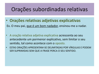 Orações subordinadas relativas
• Orações relativas adjetivas explicativas
Ex. O meu pai, que é um bom nadador, ensinou-me a nadar.
• A oração relativa adjetiva explicativa acrescenta ao seu
antecedente um pormenor explicativo, sem limitar o seu
sentido, tal como acontece com o oposto.
• ESTAS ORAÇÕES APRESENTAM-SE DELIMITADAS POR VÍRGULAS E PODEM
SER SUPRIMIDAS SEM QUE A FRASE PERCA O SEU SENTIDO.

 