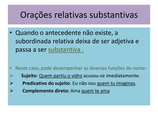 Orações relativas substantivas
• Quando o antecedente não existe, a
subordinada relativa deixa de ser adjetiva e
passa a ser substantiva .
• Neste caso, pode desempenhar as diversas funções do nome:
 Sujeito: Quem partiu o vidro acusou-se imediatamente.

Predicativo do sujeito: Eu não sou quem tu imaginas.

Complemento direto: Ama quem te ama

 
