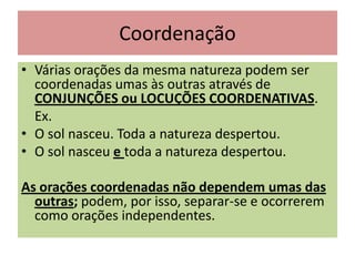 Coordenação
• Várias orações da mesma natureza podem ser
coordenadas umas às outras através de
CONJUNÇÕES ou LOCUÇÕES COORDENATIVAS.
Ex.
• O sol nasceu. Toda a natureza despertou.
• O sol nasceu e toda a natureza despertou.
As orações coordenadas não dependem umas das
outras; podem, por isso, separar-se e ocorrerem
como orações independentes.

 