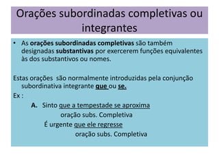 Orações subordinadas completivas ou
integrantes
• As orações subordinadas completivas são também
designadas substantivas por exercerem funções equivalentes
às dos substantivos ou nomes.
Estas orações são normalmente introduzidas pela conjunção
subordinativa integrante que ou se.
Ex :
A. Sinto que a tempestade se aproxima
oração subs. Completiva
É urgente que ele regresse
oração subs. Completiva

 