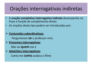 Orações interrogativas indiretas
• A oração completiva interrogativa indireta desempenha na
frase a função de complemento direto.
• As orações deste tipo podem ser introduzidas por:
 Conjunções subordinativas:
Perguntaram se o professor viria.
 Pronomes interrogativos:
Não sei quem ele é
 Advérbios interrogativos:
Conta-me como acabou o filme

 
