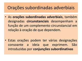 Orações subordinadas adverbiais
• As orações subordinadas adverbiais, também
designadas circunstanciais desempenham a
função de um complemento circunstancial em
relação à oração de que dependem.
• Estas orações podem ter várias designações
consoante a ideia que exprimem. São
introduzidas por conjunções subordinativas

 