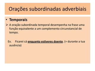 Orações subordinadas adverbiais
• Temporais
 A oração subordinada temporal desempenha na frase uma
função equivalente a um complemento circunstancial de
tempo.
Ex. Ficarei cá enquanto estiveres doente. (= durante a tua
ausência)

 