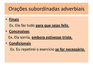 Orações subordinadas adverbiais
• Finais
Ex. Ele faz tudo para que sejas feliz.
• Concessivas
Ex. Ela sorria, embora estivesse triste.
• Condicionais
Ex. Eu repetirei o exercício se for necessário.

 