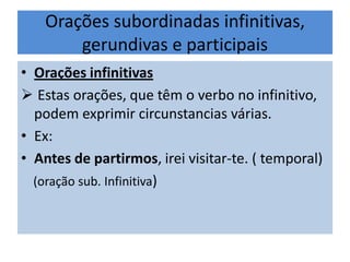 Orações subordinadas infinitivas,
gerundivas e participais
• Orações infinitivas
 Estas orações, que têm o verbo no infinitivo,
podem exprimir circunstancias várias.
• Ex:
• Antes de partirmos, irei visitar-te. ( temporal)
(oração sub. Infinitiva)

 