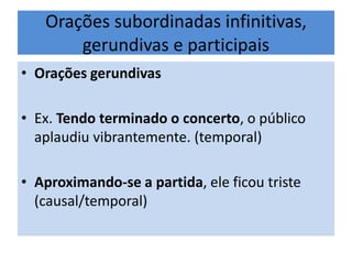 Orações subordinadas infinitivas,
gerundivas e participais
• Orações gerundivas
• Ex. Tendo terminado o concerto, o público
aplaudiu vibrantemente. (temporal)
• Aproximando-se a partida, ele ficou triste
(causal/temporal)

 