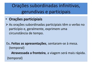 Orações subordinadas infinitivas,
gerundivas e participais
• Orações participiais
 As orações subordinadas participiais têm o verbo no
particípio e, geralmente, exprimem uma
circunstância de tempo.
Ex. Feitas as apresentações, sentaram-se à mesa.
(temporal)
Atravessada a fronteira, a viagem será mais rápida.
(temporal)

 