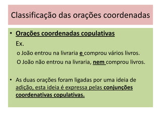 Classificação das orações coordenadas
• Orações coordenadas copulativas
Ex.
o João entrou na livraria e comprou vários livros.
O João não entrou na livraria, nem comprou livros.
• As duas orações foram ligadas por uma ideia de
adição, esta ideia é expressa pelas conjunções
coordenativas copulativas.

 