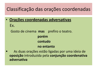 Classificação das orações coordenadas
• Orações coordenadas adversativas
Ex.
Gosto de cinema mas prefiro o teatro.
porém
contudo
no entanto

As duas orações estão ligadas por uma ideia de
oposição introduzida pela conjunção coordenativa
adversativa

 
