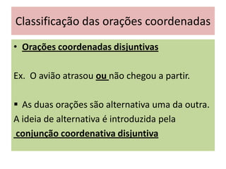 Classificação das orações coordenadas
• Orações coordenadas disjuntivas
Ex. O avião atrasou ou não chegou a partir.
 As duas orações são alternativa uma da outra.
A ideia de alternativa é introduzida pela
conjunção coordenativa disjuntiva

 