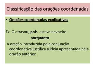 Classificação das orações coordenadas
• Orações coordenadas explicativas
Ex. O atrasou, pois estava nevoeiro.
porquanto
A oração introduzida pela conjunção
coordenativa justifica a ideia apresentada pela
oração anterior.

 