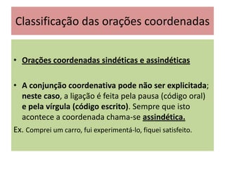 Classificação das orações coordenadas
• Orações coordenadas sindéticas e assindéticas
• A conjunção coordenativa pode não ser explicitada;
neste caso, a ligação é feita pela pausa (código oral)
e pela vírgula (código escrito). Sempre que isto
acontece a coordenada chama-se assindética.
Ex. Comprei um carro, fui experimentá-lo, fiquei satisfeito.

 
