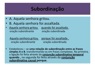 Subordinação
• A. Aquela senhora gritou.
• B. Aquela senhora foi assaltada.
• Aquela senhora gritou

quando foi assaltada.

oração subordinante

oração subordinada

Aquela senhora gritou

porque foi assaltada .

oração subordinante

oração subordinada

• Estabeleceu – se uma relação de subordinação entre as frases
simples A e B, transformando-as em frases complexas. Na primeira,
a ligação foi feita através da conjunção subordinativa temporal

quando , na segunda foi feita através da conjunção
subordinativa causal porque.

 