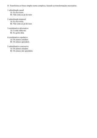 II- Transforma as frases simples numa complexa, fazendo as transformações necessárias.
1 subordinada causal
A) Eu fico triste.
B) Não estás ao pé de mim
2 subordinada temporal
A) Eu fico triste.
B) Não estás ao pé de mim
3 coordenativa adversativa
A) A mãe ralha-me.
B) Eu gosto dela.
4 coordenativa copulativa
A) Os alunos estudam.
B) Os alunos aprendem.
5 subordinativa concessiva
A) Os alunos estudam.
B) Os alunos não aprendem.

 