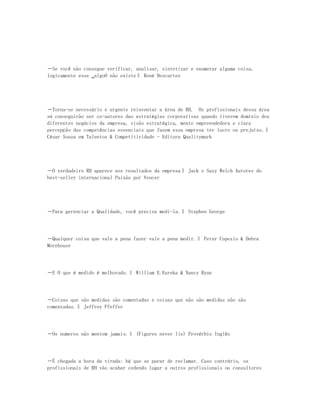 ―Se você não consegue verificar, analisar, sintetizar e enumerar alguma coisa,
logicamente esse ‗algoO não existe‖ René Descartes




―Torna-se necessário e urgente reinventar a área de RH. Os profissionais dessa área
só conseguirão ser co-autores das estratégias corporativas quando tiverem domínio dos
diferentes negócios da empresa, visão estratégica, mente empreendedora e clara
percepção das competências essenciais que fazem essa empresa ter lucro ou prejuízo.‖
César Souza em Talentos & Competitividade - Editora Qualitymark




―O verdadeiro RH aparece nos resultados da empresa‖ Jack e Suzy Welch Autores do
best-seller internacional Paixão por Vencer




―Para gerenciar a Qualidade, você precisa medi-la.‖ Stephen George




―Qualquer coisa que vale a pena fazer vale a pena medir.‖ Peter Copezio & Debra
Morehouse




―E O que é medido é melhorado.‖ William E.Eureka & Nancy Ryan




―Coisas que são medidas são comentadas e coisas que não são medidas não são
comentadas.‖ Jeffrey Pfeffer




―Os numeros não mentem jamais.‖ (Figures never lie) Provérbio Inglês




―É chegada a hora da virada: há que se parar de reclamar. Caso contrário, os
profissionais de RH vão acabar cedendo lugar a outros profissionais ou consultores
 