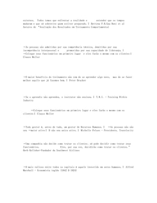 externos. Todos temos que enfrentar a realidade e       entender que os tempos
mudaram e que só sobrevive quem estiver preparado.‖ Bettyna P.B.Gau Beni et al
Autores de “Avaliação dos Resultados em Treinamento Comportamental




―As pessoas são admitidas por sua competência técnica, demitidas por sua
incompetência interpessoal e     promovidas por sua capacidade de liderança.‖
―Coloque seus funcionários em primeiro lugar e eles farão o mesmo com os clientes‖
Clauss Moller




―O maior benefício do treinamento não vem de se aprender algo novo,   mas de se fazer
melhor aquilo que já fazemos bem.‖ Peter Drucker




―Se o aprendiz não aprendeu, o instrutor não ensinou.‖ T.W.I. - Training Within
Industry


      ―Coloque seus funcionários em primeiro lugar e eles farão o mesmo com os
clientes‖ Clauss Moller




―Todo gestor é, antes de tudo, um gestor de Recursos Humanos.‖ ―As pessoas não são
seu ―maior ativo‖ D são seu unico ativo.‖ Michelle Peluso - Presidente, Travelocity




―Uma companhia não decide como tratar os clientes; só pode decidir como tratar seus
funcionários.                Eles, por sua vez, decidirão como tratar os clientes.”
Herb Kelleher-Fundador da Southwest Airlines




―O mais valioso entre todos os capitais é aquele investido em seres humanos.‖ Alfred
Marshall - Economista inglês (1842 D 1924)
 