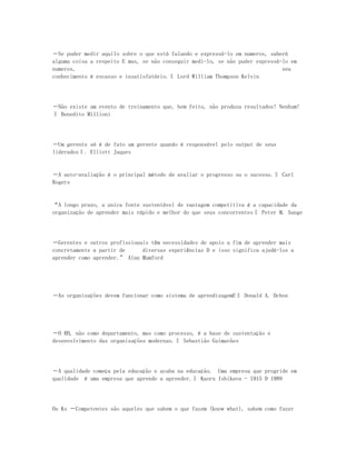―Se puder medir aquilo sobre o que está falando e expressá-lo em numeros, saberá
alguma coisa a respeito E mas, se não conseguir medi-lo, se não puder expressá-lo em
numeros,                                                                       seu
conhecimento é escasso e insatisfatório.‖ Lord William Thompson Kelvin




―Não existe um evento de treinamento que, bem feito, não produza resultados! Nenhum!
‖ Benedito Millioni




―Um gerente só é de fato um gerente quando é responsável pelo output de seus
liderados‖. Elliott Jaques


―A auto-avaliação é o principal método de avaliar o progresso ou o sucesso.‖ Carl
Rogers


“A longo prazo, a unica fonte sustentável de vantagem competitiva é a capacidade da
organização de aprender mais rápido e melhor do que seus concorrentes‖ Peter M. Sange




―Gerentes e outros profissionais têm necessidades de apoio a fim de aprender mais
concretamente a partir de     diversas experiências D e isso significa ajudá-los a
aprender como aprender.” Alan Mumford




―As organizações devem funcionar como sistema de aprendizagemE‖ Donald A. Dchon




―O RH, não como departamento, mas como processo, é a base de sustentação e
desenvolvimento das organizações modernas.‖ Sebastião Guimarães




―A qualidade começa pela educação e acaba na educação. Uma empresa que progride em
qualidade é uma empresa que aprende a aprender.‖ Kaoru Ishikava - 1915 D 1989




Os Ks ―Competentes são aqueles que sabem o que fazem (know what), sabem como fazer
 