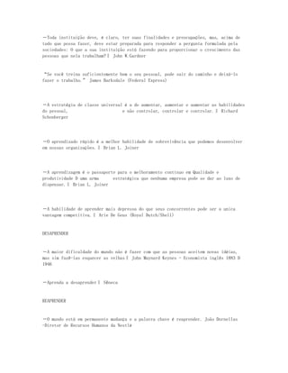 ―Toda instituição deve, é claro, ter suas finalidades e preocupações, mas, acima de
tudo que possa fazer, deve estar preparada para responder a pergunta formulada pela
sociedades: O que a sua instituição está fazendo para proporcionar o crescimento das
pessoas que nela trabalham?‖ John W.Gardner


“Se você treina suficientemente bem o seu pessoal, pode sair do caminho e deixá-lo
fazer o trabalho.” James Barksdale (Federal Express)




―A estratégia de classe universal é a de aumentar, aumentar e aumentar as habilidades
do pessoal,                      e não controlar, controlar e controlar.‖ Richard
Schonberger




―O aprendizado rápido é a melhor habilidade de sobrevivência que podemos desenvolver
em nossas organizações.‖ Brian L. Joiner




―A aprendizagem é o passaporte para o melhoramento contínuo em Qualidade e
produtividade D uma arma     estratégica que nenhuma empresa pode se dar ao luxo de
dispensar.‖ Brian L. Joiner




―A habilidade de aprender mais depressa do que seus concorrentes pode ser a unica
vantagem competitiva.‖ Arie De Geus (Royal Dutch/Shell)


DESAPRENDER


―A maior dificuldade do mundo não é fazer com que as pessoas aceitem novas idéias,
mas sim fazê-las esquecer as velhas‖ John Maynard Keynes - Economista inglês 1883 D
1946


―Aprenda a desaprender‖ Sêneca


REAPRENDER


―O mundo está em permanente mudança e a palavra chave é reaprender. João Dornellas
-Diretor de Recursos Humanos da Nestlé
 
