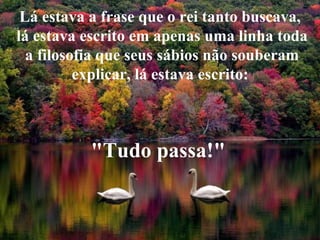 Lá estava a frase que o rei tanto buscava, lá estava escrito em apenas uma linha toda a filosofia que seus sábios não souberam explicar, lá estava escrito:  "Tudo passa!"   