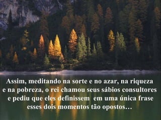 Assim, meditando na sorte e no azar, na riqueza  e na pobreza, o rei chamou seus sábios consultores  e pediu que eles definissem  em uma única frase  esses dois momentos tão opostos…  