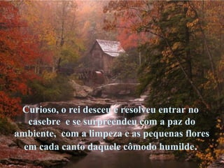 Curioso, o rei desceu e resolveu entrar no
casebre e se surpreendeu com a paz do
ambiente, com a limpeza e as pequenas flores
em cada canto daquele cômodo humilde.
 