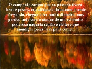 O camponês contou que no passado tivera
bens e posses, era alfaiate e tinha uma grande
freguesia, chegou a ter muito dinheiro, mas
perdeu tudo com o ataque de um rei muito
poderoso naquela região e ele teve que
mendigar pelas ruas para comer .
 