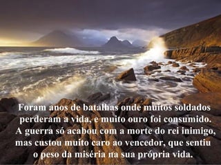 Foram anos de batalhas onde muitos soldados
perderam a vida, e muito ouro foi consumido.
A guerra só acabou com a morte do rei inimigo,
mas custou muito caro ao vencedor, que sentiu
o peso da miséria na sua própria vida.
 