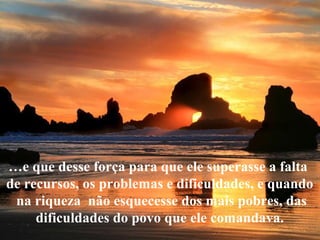 …e que desse força para que ele superasse a falta
de recursos, os problemas e dificuldades, e quando
na riqueza não esquecesse dos mais pobres, das
dificuldades do povo que ele comandava.
 