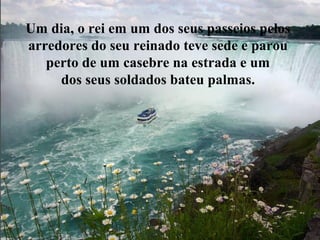 Um dia, o rei em um dos seus passeios pelos
arredores do seu reinado teve sede e parou
perto de um casebre na estrada e um
dos seus soldados bateu palmas.
 