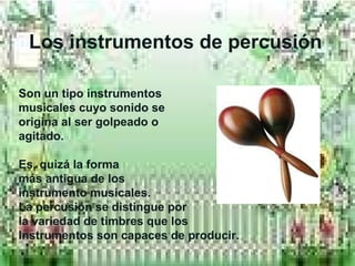 SLos instrumentos de percusión
Son un tipo instrumentos
musicales cuyo sonido se
origina al ser golpeado o
agitado.
Es, quizá la forma
más antigua de los
instrumento musicales.
La percusión se distingue por
la variedad de timbres que los
Instrumentos son capaces de producir.
 