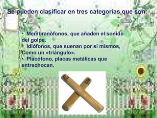 Se pueden clasificar en tres categorías que son:
• Membranófonos, que añaden el sonido
del golpe.
• Idiófonos, que suenan por sí mismos,
Como un «triángulo».
• Placófono, placas metálicas que
entrechocan.
 