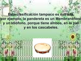 Esta clasificación tampoco es estricta,
por ejemplo, la pandereta es un Membranófono
y un Idiófono, porque tiene ambos, en la piel
y en los cascabeles.
 