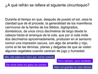 Durante el tiempo en que, después de puesto el sol, cesa la claridad que de él procede, la generalidad de los mamíferos carnívoros de la familia de los félidos, digitígrados, domésticos, de unos cinco decímetros de largo desde la cabeza hasta el arranque de la cola, que por sí sola mide dos decímetros aproximadamente, producen en el sensorio común una impresión oscura, con algo de amarillo y rojo, como el de las láminas, planas y delgadas de que se visten algunos vegetales cuando carecen de jugo y humedad.  ¿A qué refrán se refiere el siguiente circunloquio? De noche todos los gatos son pardos   Perro ladrador, poco mordedor   Más vale pájaro en mano que  ciento volando Gato con guantes no caza ratones 