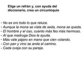 No es oro todo lo que reluce.  Aunque la mona se vista de seda, mona se queda. El hombre y el oso, cuanto más feo más hermoso. Al que madruga Dios le ayuda.  Más vale pájaro en mano que cien volando. - Con pan y vino se anda el camino. - Cada oveja con su pareja.   Elige un refrán y, con ayuda del diccionario, crea un circunloquio  