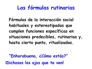 Las fórmulas rutinarias Fórmulas de la interacción social habituales y estereotipadas que cumplen funciones específicas en situaciones predecibles, rutinarias y, hasta cierto punto, ritualizadas. “ Enhorabuena, ¿Cómo estás?” ¡Dichosos los ojos que te ven!  