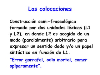 Las colocaciones Construcción semi-fraseológica formada por dos unidades léxicas (L1 y L2), en donde L2 es acogida de un modo (parcialmente) arbitrario para expresar un sentido dado y/o un papel sintáctico en función de L1. “ Error garrafal, odio mortal, comer opíparamente”. 