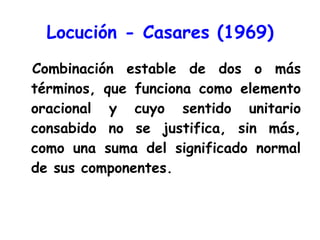 Locución - Casares (1969) Combinación estable de dos o más términos, que funciona como elemento oracional y cuyo sentido unitario consabido no se justifica, sin más, como una suma del significado normal de sus componentes. 
