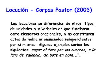 Locución - Corpas Pastor (2003) Las locuciones se diferencian de otros  tipos de unidades pluriverbales en que funcionan como elementos oracionales, y no constituyen actos de habla ni enunciados independientes por sí mismas. Algunos ejemplos serían los siguientes:  coger el toro por los cuernos, a la luna de Valencia, de bote en bote,… ”. 