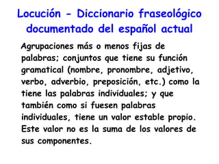 Locución -  Diccionario fraseológico documentado del español actual Agrupaciones más o menos fijas de palabras; conjuntos que tiene su función gramatical (nombre, pronombre, adjetivo, verbo, adverbio, preposición, etc.) como la tiene las palabras individuales; y que también como si fuesen palabras individuales, tiene un valor estable propio. Este valor no es la suma de los valores de sus componentes.  