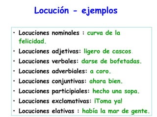 Locución - ejemplos   Locuciones nominales :  curva de la felicidad. Locuciones adjetivas:  ligero de cascos . Locuciones verbales:  darse de bofetadas. Locuciones adverbiales:  a coro. Locuciones conjuntivas:  ahora bien. Locuciones participiales:  hecho una sopa. Locuciones exclamativas:  ¡Toma ya! Locuciones elativas :  había la mar de gente. 