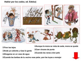 Hablar por los codos,  ed. Edelsa) Tirar los tejos Ande yo caliente y ríase la gente  Ahogarse en un vaso de agua Cuando las barbas de tu vecino veas pelar, pon las tuyas a remojar Aunque la mona se vista de seda, mona se queda  Caer chuzos de punta Cuando las ranas críen pelo 