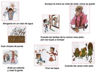 Tirar los tejos Ande yo caliente  y ríase la gente Ahogarse en un vaso de agua Cuando las barbas de tu vecino veas pelar, pon las tuyas a remojar Aunque la mona se vista de seda, mona se queda Caer chuzos de punta Cuando las ranas críen pelo 